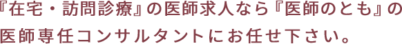 『在宅・訪問診療』の医師求人なら『医師のとも』の 医師専任コンサルタントにお任せ下さい。